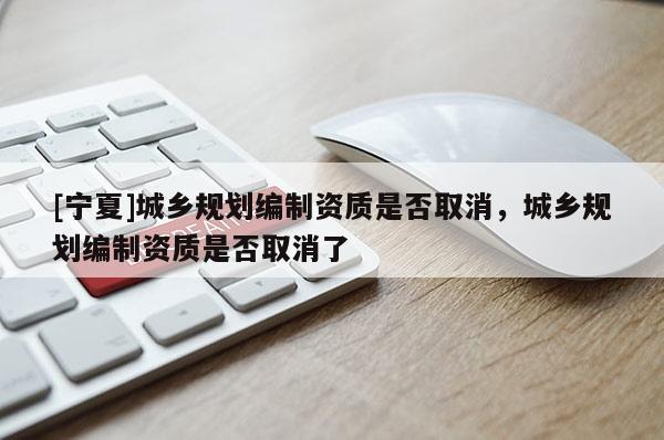 [寧夏]城鄉規劃編制資質是否取消，城鄉規劃編制資質是否取消了