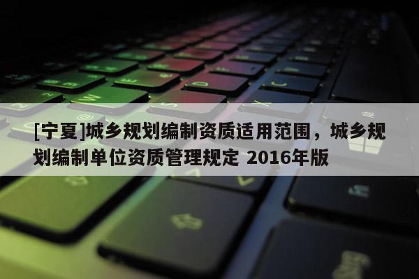 [寧夏]城鄉(xiāng)規(guī)劃編制資質(zhì)適用范圍，城鄉(xiāng)規(guī)劃編制單位資質(zhì)管理規(guī)定 2016年版
