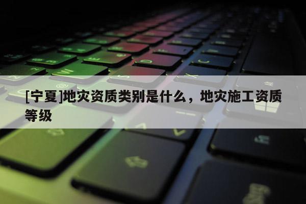 [寧夏]地災資質類別是什么，地災施工資質等級