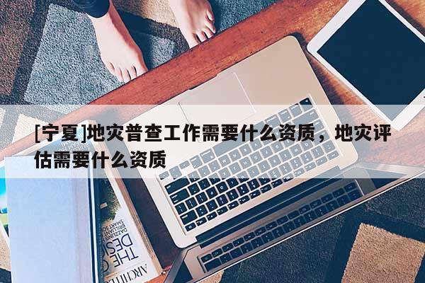 [寧夏]地災(zāi)普查工作需要什么資質(zhì)，地災(zāi)評(píng)估需要什么資質(zhì)