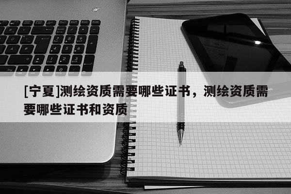 [寧夏]測繪資質需要哪些證書，測繪資質需要哪些證書和資質