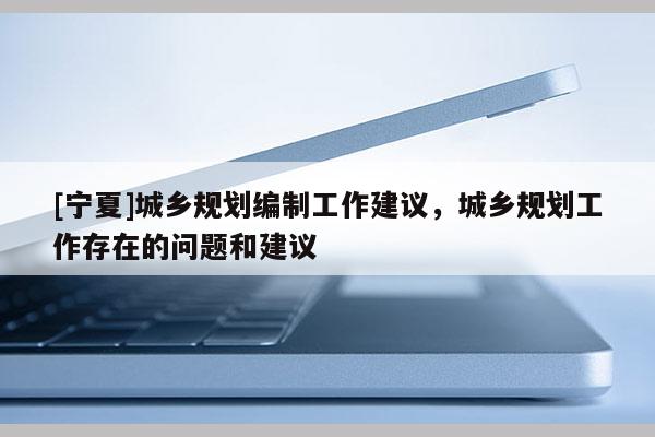 [寧夏]城鄉規劃編制工作建議，城鄉規劃工作存在的問題和建議
