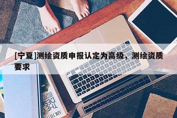 [寧夏]測繪資質申報認定為高級，測繪資質要求