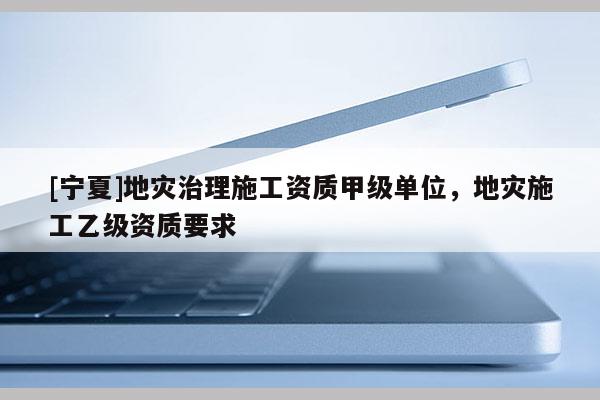 [寧夏]地災(zāi)治理施工資質(zhì)甲級(jí)單位，地災(zāi)施工乙級(jí)資質(zhì)要求