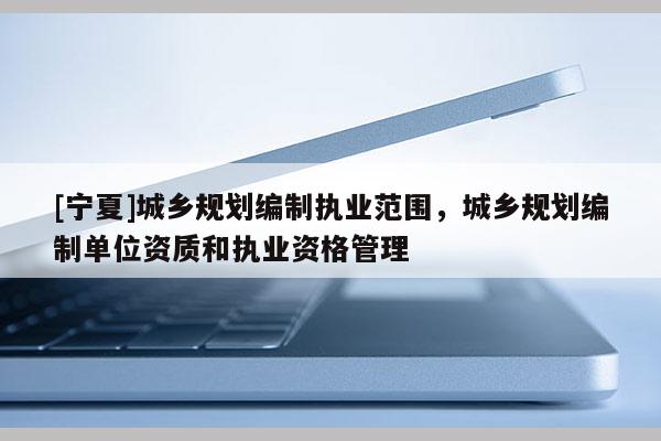 [寧夏]城鄉(xiāng)規(guī)劃編制執(zhí)業(yè)范圍，城鄉(xiāng)規(guī)劃編制單位資質(zhì)和執(zhí)業(yè)資格管理