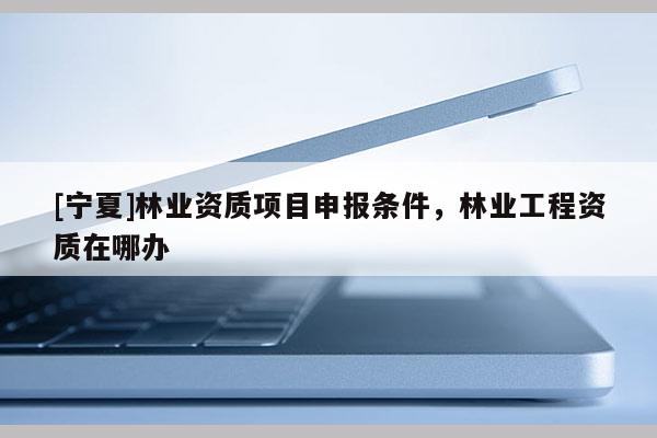 [寧夏]林業資質項目申報條件，林業工程資質在哪辦