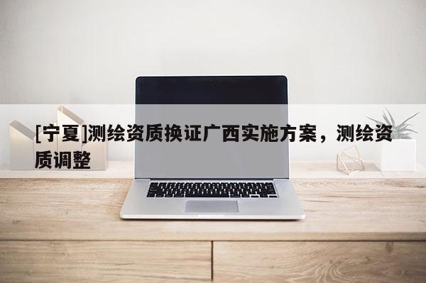 [寧夏]測繪資質換證廣西實施方案，測繪資質調整