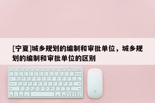 [寧夏]城鄉(xiāng)規(guī)劃的編制和審批單位，城鄉(xiāng)規(guī)劃的編制和審批單位的區(qū)別