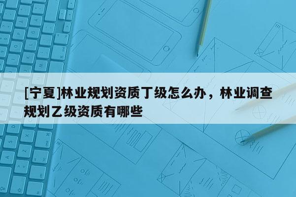 [寧夏]林業(yè)規(guī)劃資質(zhì)丁級怎么辦，林業(yè)調(diào)查規(guī)劃乙級資質(zhì)有哪些
