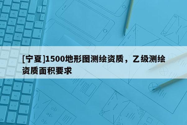 [寧夏]1500地形圖測繪資質，乙級測繪資質面積要求