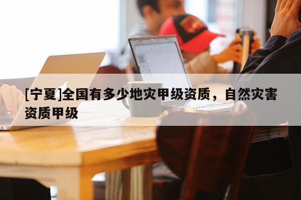 [寧夏]全國有多少地災甲級資質，自然災害資質甲級