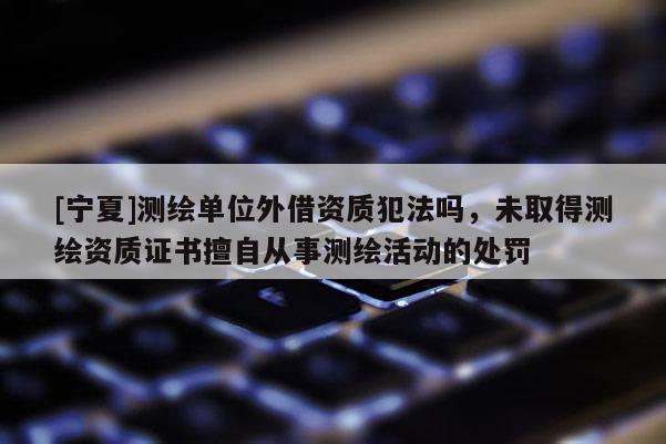 [寧夏]測繪單位外借資質犯法嗎，未取得測繪資質證書擅自從事測繪活動的處罰