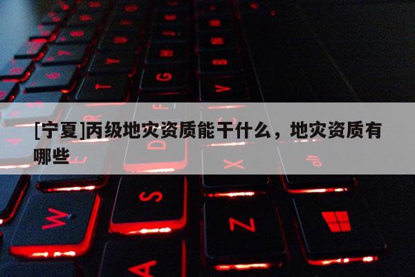 [寧夏]丙級(jí)地災(zāi)資質(zhì)能干什么，地災(zāi)資質(zhì)有哪些