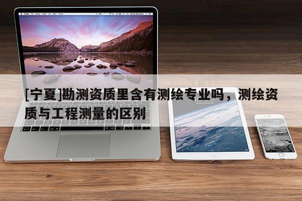 [寧夏]勘測資質(zhì)里含有測繪專業(yè)嗎，測繪資質(zhì)與工程測量的區(qū)別