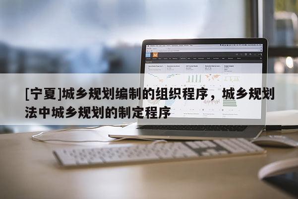 [寧夏]城鄉規劃編制的組織程序，城鄉規劃法中城鄉規劃的制定程序