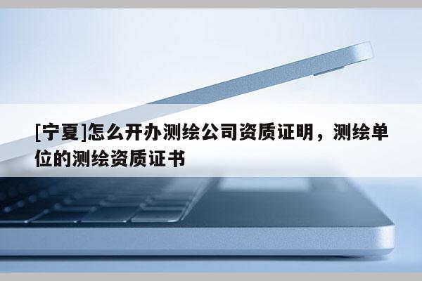 [寧夏]怎么開辦測繪公司資質證明，測繪單位的測繪資質證書