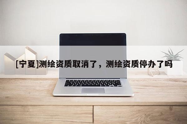 [寧夏]測繪資質(zhì)取消了，測繪資質(zhì)停辦了嗎