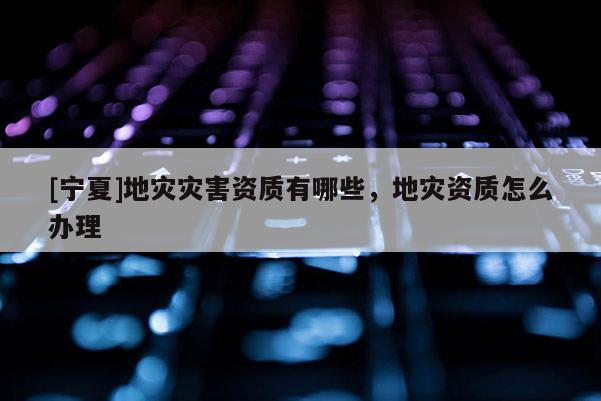 [寧夏]地災災害資質有哪些，地災資質怎么辦理