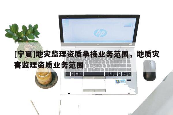 [寧夏]地災監理資質承接業務范圍，地質災害監理資質業務范圍