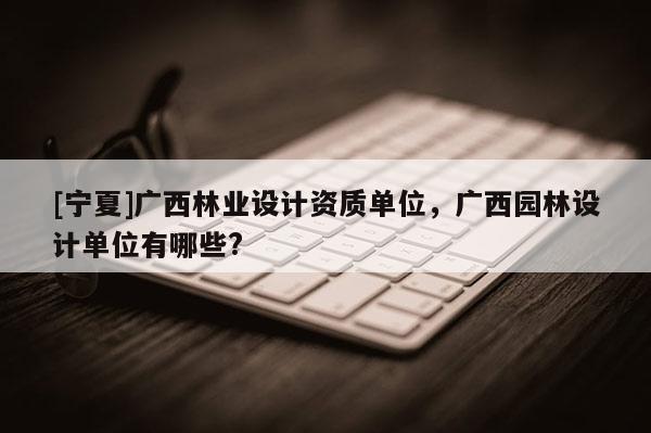 [寧夏]廣西林業設計資質單位，廣西園林設計單位有哪些?