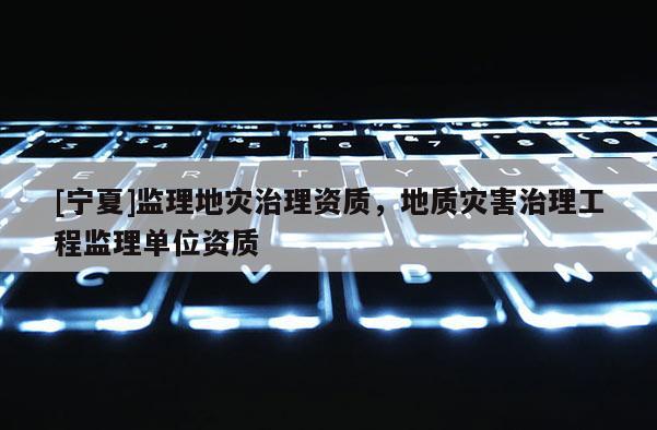 [寧夏]監(jiān)理地災(zāi)治理資質(zhì)，地質(zhì)災(zāi)害治理工程監(jiān)理單位資質(zhì)