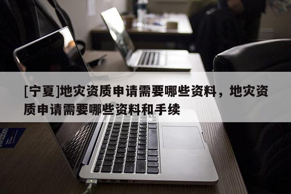 [寧夏]地災資質申請需要哪些資料，地災資質申請需要哪些資料和手續
