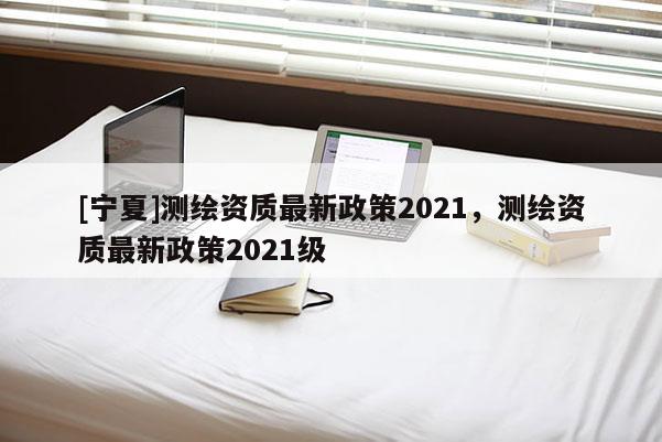[寧夏]測繪資質最新政策2021，測繪資質最新政策2021級