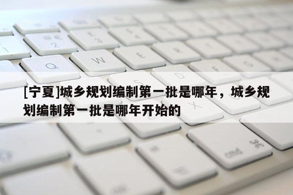 [寧夏]城鄉規劃編制第一批是哪年，城鄉規劃編制第一批是哪年開始的