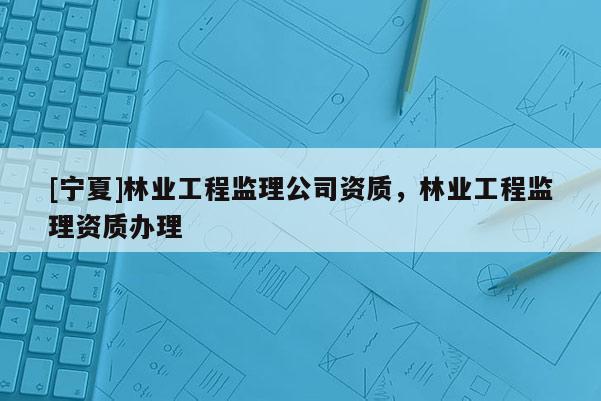 [寧夏]林業工程監理公司資質，林業工程監理資質辦理