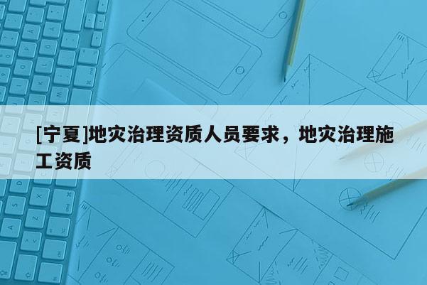 [寧夏]地災治理資質人員要求，地災治理施工資質