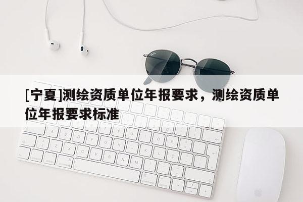 [寧夏]測繪資質單位年報要求，測繪資質單位年報要求標準