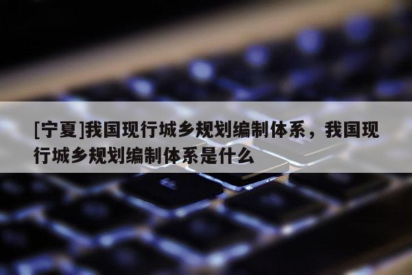 [寧夏]我國現行城鄉規劃編制體系，我國現行城鄉規劃編制體系是什么