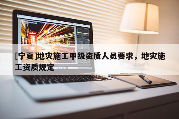 [寧夏]地災施工甲級資質人員要求，地災施工資質規定