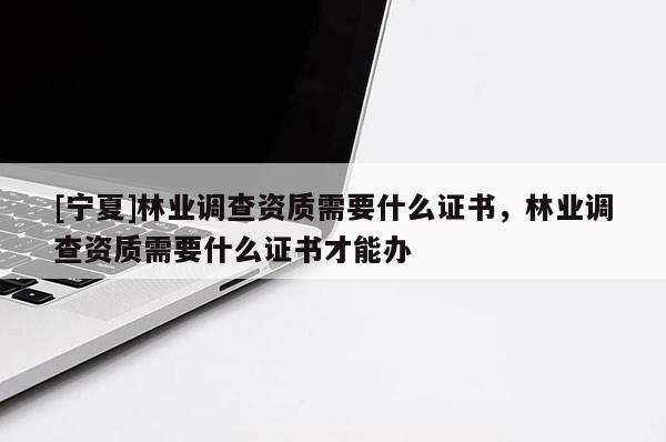 [寧夏]林業調查資質需要什么證書，林業調查資質需要什么證書才能辦