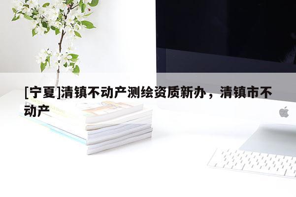 [寧夏]清鎮(zhèn)不動產(chǎn)測繪資質(zhì)新辦，清鎮(zhèn)市不動產(chǎn)