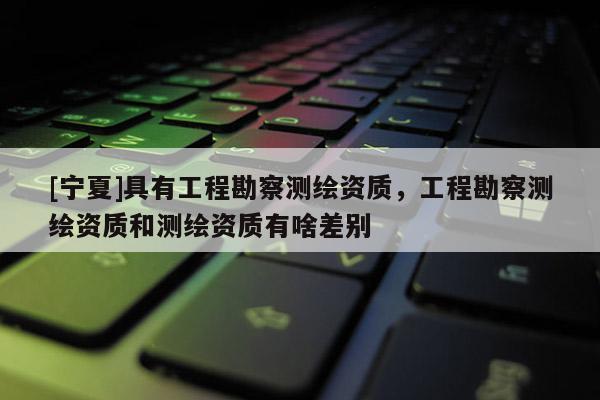 [寧夏]具有工程勘察測繪資質(zhì)，工程勘察測繪資質(zhì)和測繪資質(zhì)有啥差別