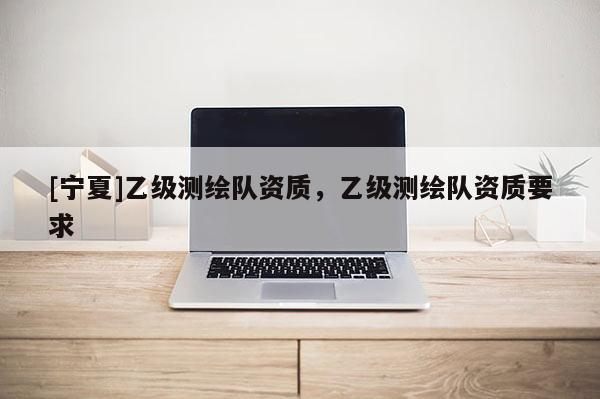 [寧夏]乙級測繪隊資質，乙級測繪隊資質要求