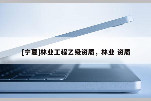 [寧夏]林業(yè)工程乙級資質(zhì)，林業(yè) 資質(zhì)
