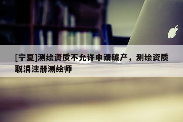 [寧夏]測(cè)繪資質(zhì)不允許申請(qǐng)破產(chǎn)，測(cè)繪資質(zhì)取消注冊(cè)測(cè)繪師