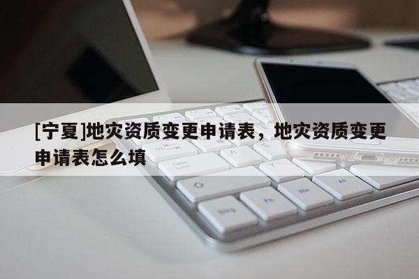 [寧夏]地災資質變更申請表，地災資質變更申請表怎么填