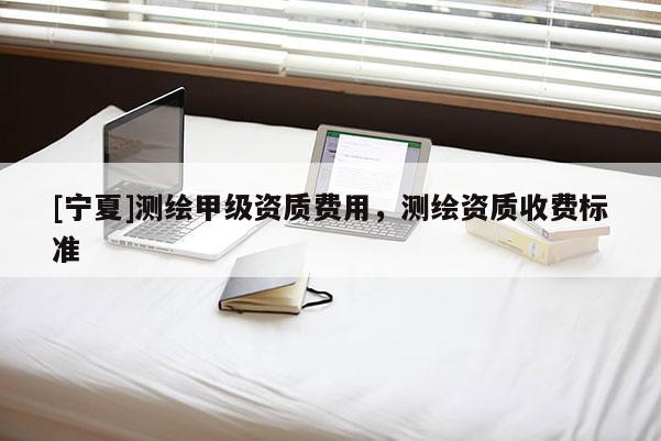 [寧夏]測繪甲級資質費用，測繪資質收費標準