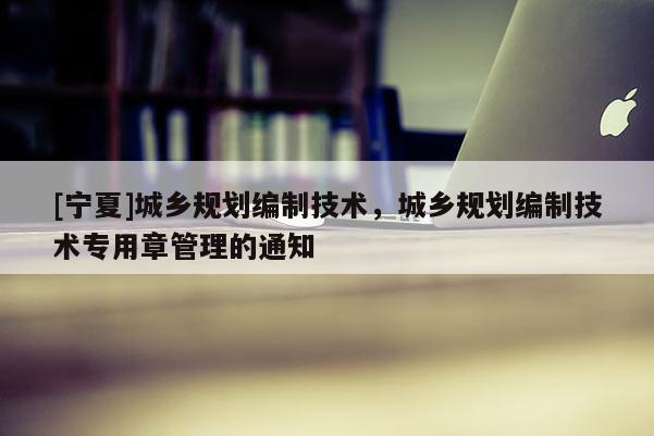 [寧夏]城鄉規劃編制技術，城鄉規劃編制技術專用章管理的通知