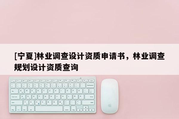 [寧夏]林業(yè)調(diào)查設(shè)計資質(zhì)申請書，林業(yè)調(diào)查規(guī)劃設(shè)計資質(zhì)查詢