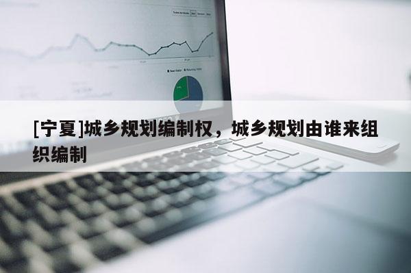 [寧夏]城鄉規劃編制權，城鄉規劃由誰來組織編制