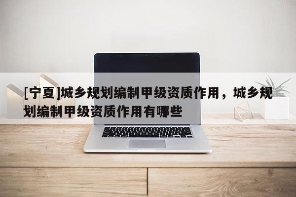 [寧夏]城鄉規劃編制甲級資質作用，城鄉規劃編制甲級資質作用有哪些