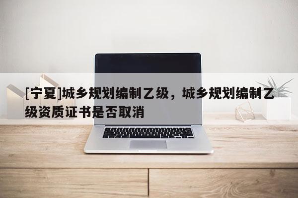 [寧夏]城鄉規劃編制乙級，城鄉規劃編制乙級資質證書是否取消