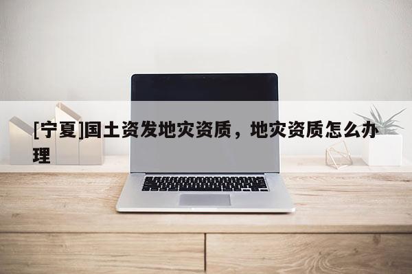 [寧夏]國土資發地災資質，地災資質怎么辦理