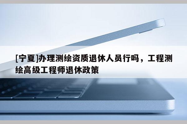 [寧夏]辦理測繪資質退休人員行嗎，工程測繪高級工程師退休政策