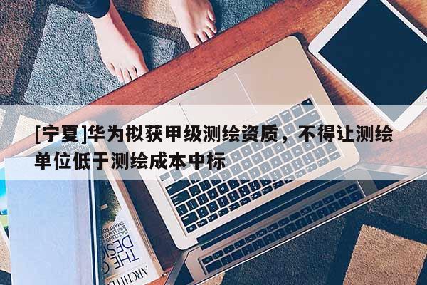 [寧夏]華為擬獲甲級測繪資質，不得讓測繪單位低于測繪成本中標