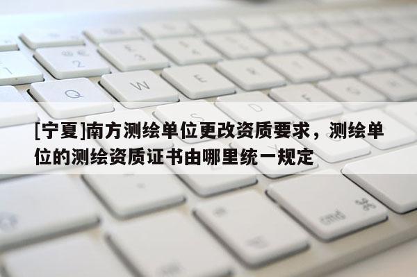 [寧夏]南方測(cè)繪單位更改資質(zhì)要求，測(cè)繪單位的測(cè)繪資質(zhì)證書(shū)由哪里統(tǒng)一規(guī)定